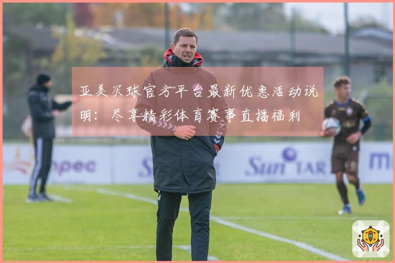 亚美买球官方平台最新优惠活动说明：尽享精彩体育赛事直播福利