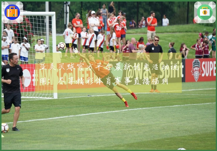 亚美买球官方平台最新优惠活动说明：尽享精彩体育赛事直播福利
