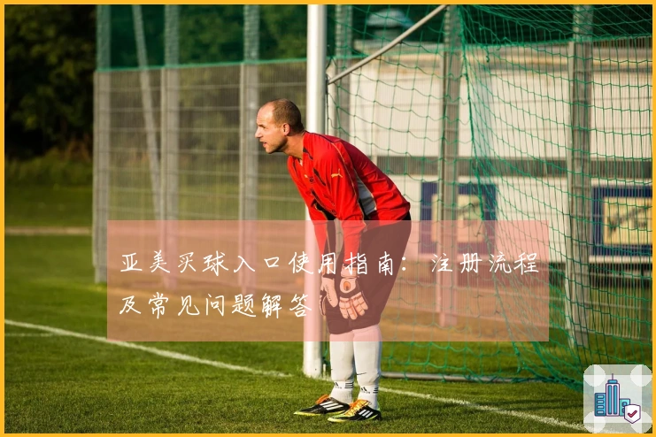 亚美买球入口使用指南：注册流程及常见问题解答