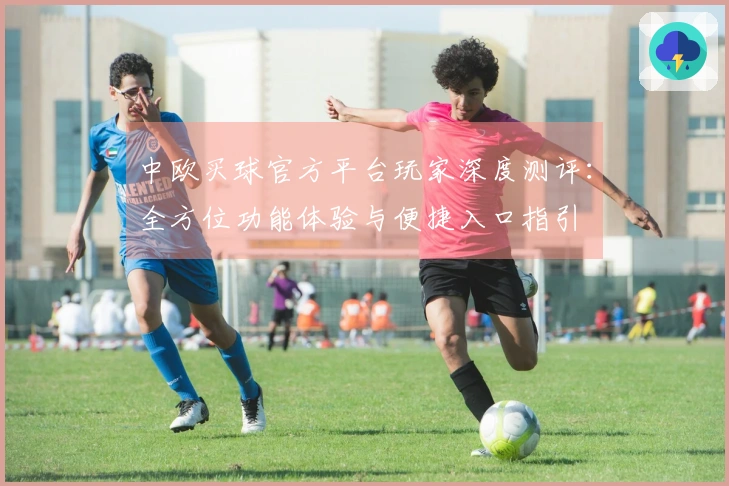中欧买球官方平台玩家深度测评：全方位功能体验与便捷入口指引